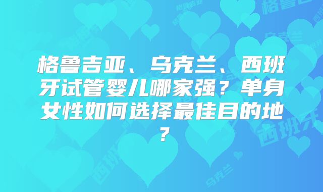 格鲁吉亚、乌克兰、西班牙试管婴儿哪家强?单身女性如何选择最佳目的地?