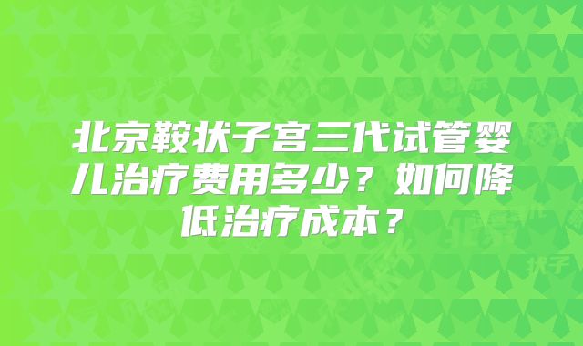 北京鞍状子宫三代试管婴儿治疗费用多少?如何降低治疗成本?