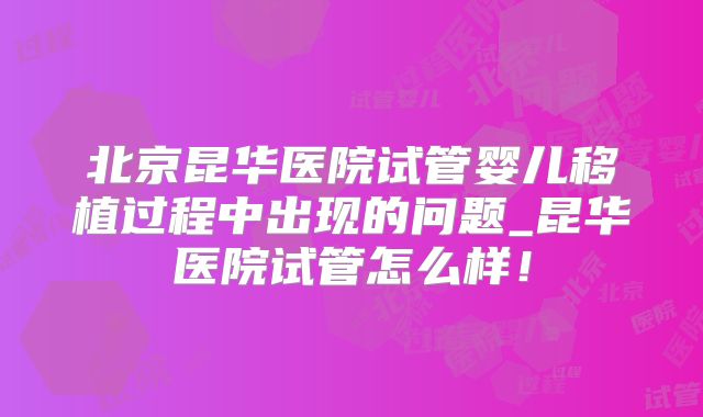 北京昆华医院试管婴儿移植过程中出现的问题_昆华医院试管怎么样！