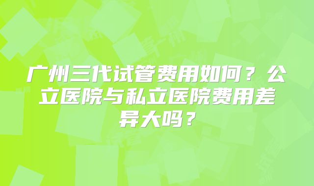 广州三代试管费用如何?公立医院与私立医院费用差异大吗?