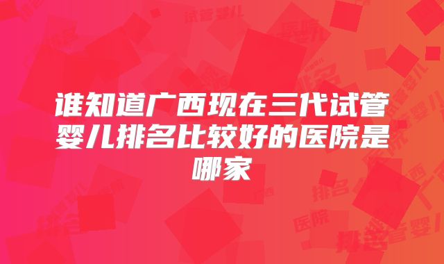谁知道广西现在三代试管婴儿排名比较好的医院是哪家