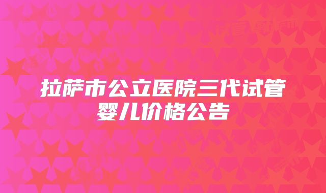 拉萨市公立医院三代试管婴儿价格公告