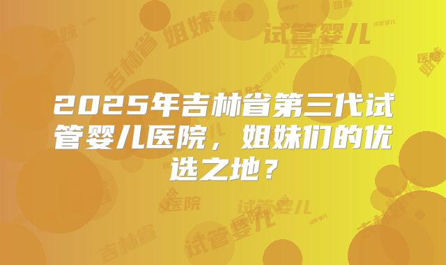 2025年吉林省第三代试管婴儿医院，姐妹们的优选之地？