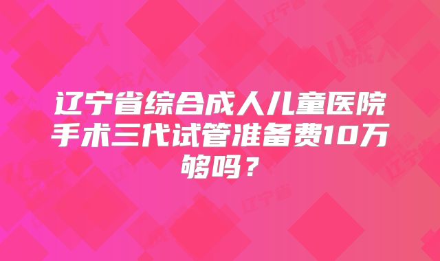 辽宁省综合成人儿童医院手术三代试管准备费10万够吗？
