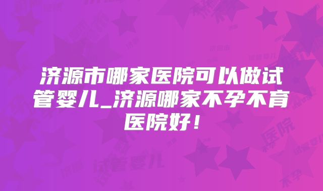 济源市哪家医院可以做试管婴儿_济源哪家不孕不育医院好!
