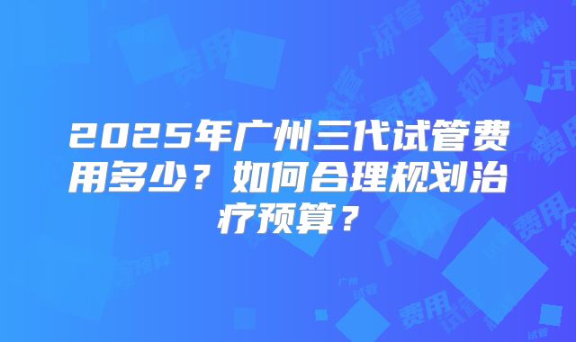 2025年广州三代试管费用多少?如何合理规划治疗预算?