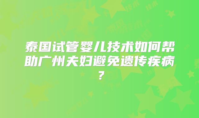 泰国试管婴儿技术如何帮助广州夫妇避免遗传疾病?