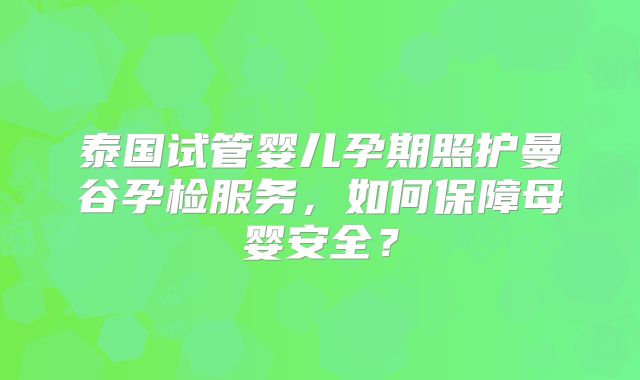 泰国试管婴儿孕期照护曼谷孕检服务，如何保障母婴安全？