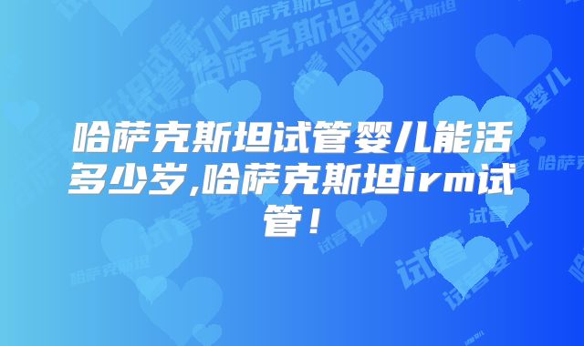 哈萨克斯坦试管婴儿能活多少岁,哈萨克斯坦irm试管！