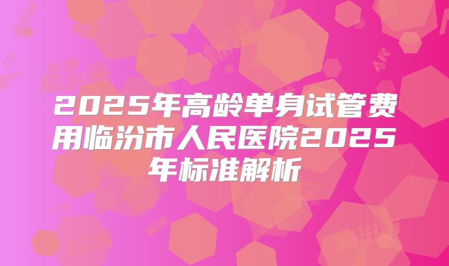 2025年高龄单身试管费用临汾市人民医院2025年标准解析