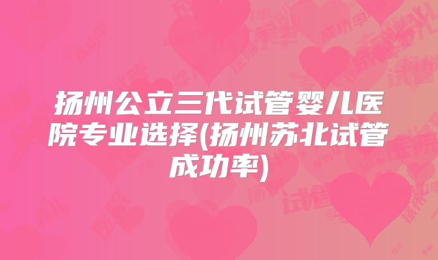 扬州公立三代试管婴儿医院专业选择(扬州苏北试管成功率)