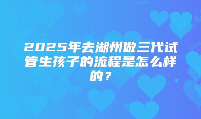 2025年去湖州做三代试管生孩子的流程是怎么样的?