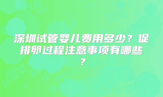 深圳试管婴儿费用多少?促排卵过程注意事项有哪些?