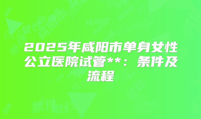 2025年咸阳市单身女性公立医院试管**:条件及流程