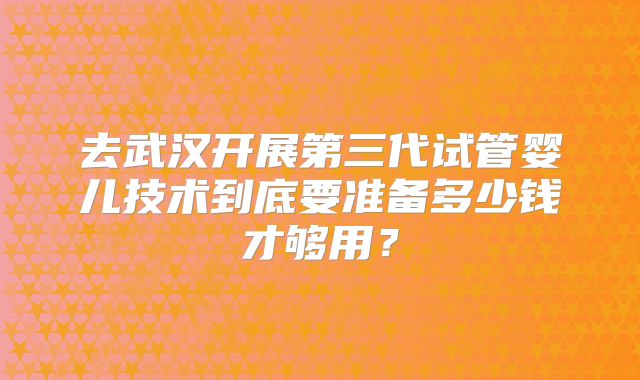 去武汉开展第三代试管婴儿技术到底要准备多少钱才够用?