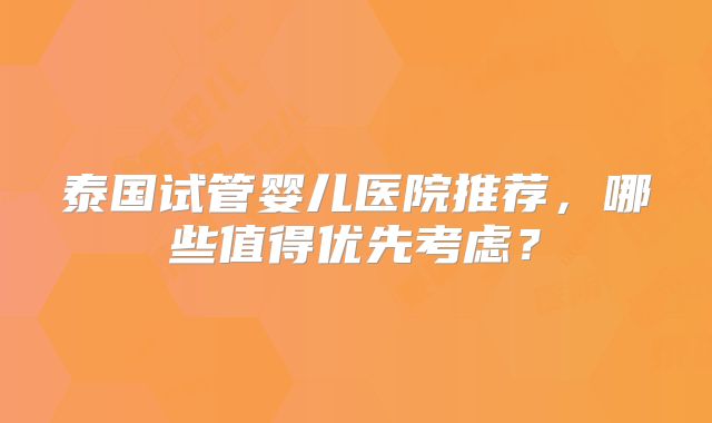 泰国试管婴儿医院推荐,哪些值得优先考虑?