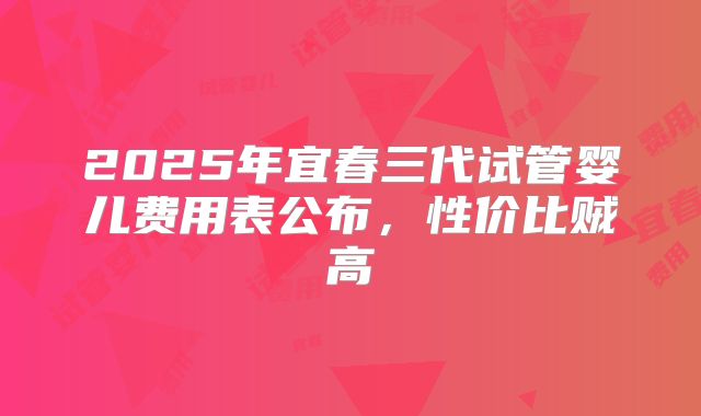 2025年宜春三代试管婴儿费用表公布,性价比贼高