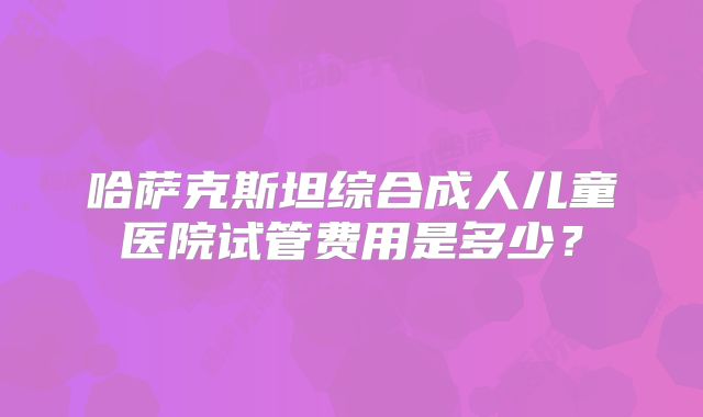 哈萨克斯坦综合成人儿童医院试管费用是多少?