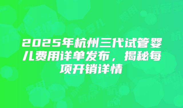 2025年杭州三代试管婴儿费用详单发布，揭秘每项开销详情