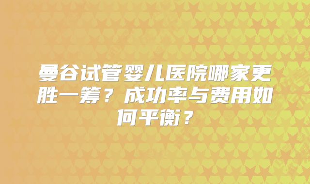 曼谷试管婴儿医院哪家更胜一筹?成功率与费用如何平衡?