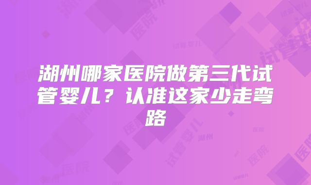 湖州哪家医院做第三代试管婴儿?认准这家少走弯路