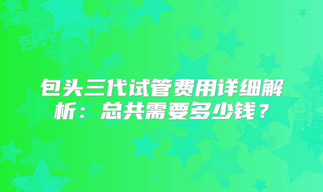 包头三代试管费用详细解析:总共需要多少钱?