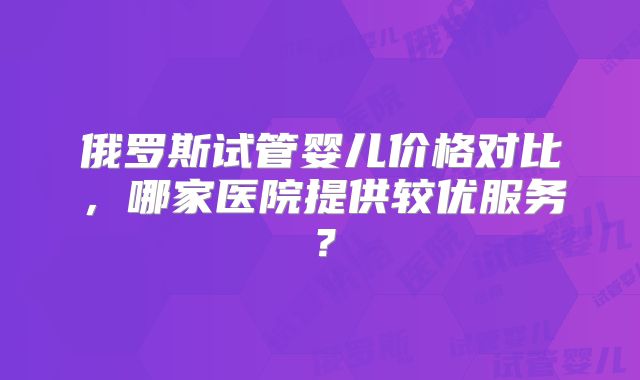 俄罗斯试管婴儿价格对比,哪家医院提供较优服务?