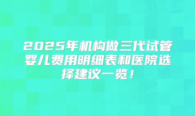 2025年机构做三代试管婴儿费用明细表和医院选择建议一览!