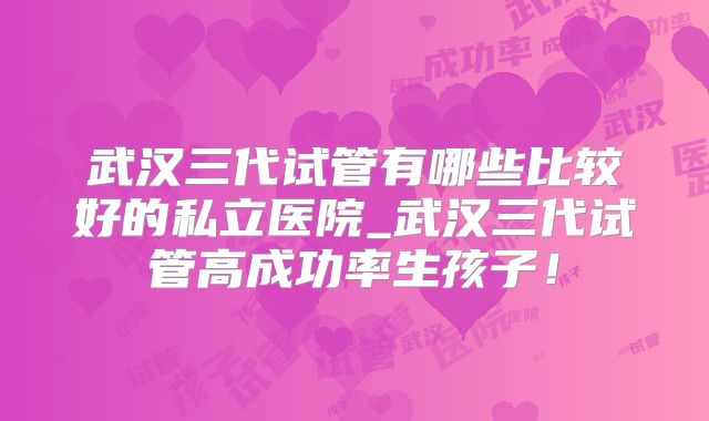 武汉三代试管有哪些比较好的私立医院_武汉三代试管高成功率生孩子!