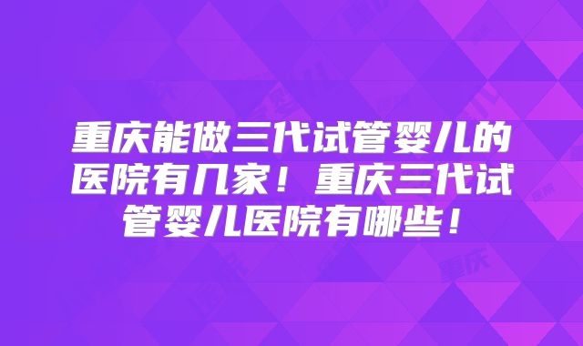 重庆能做三代试管婴儿的医院有几家！重庆三代试管婴儿医院有哪些！