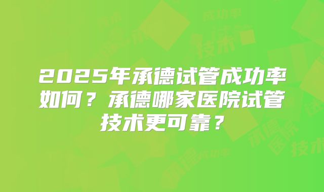 2025年承德试管成功率如何？承德哪家医院试管技术更可靠？