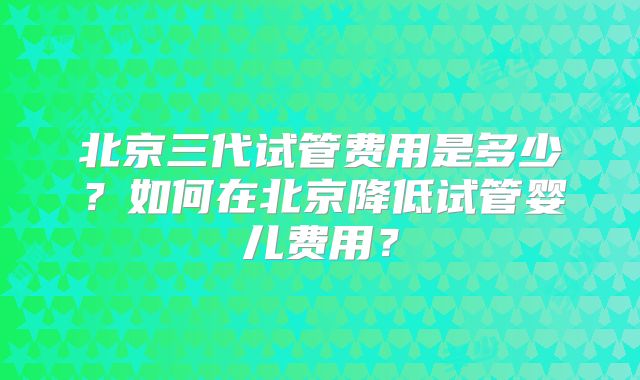 北京三代试管费用是多少?如何在北京降低试管婴儿费用?