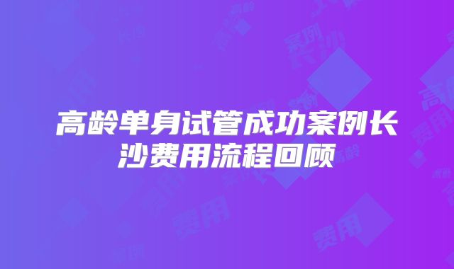 高龄单身试管成功案例长沙费用流程回顾