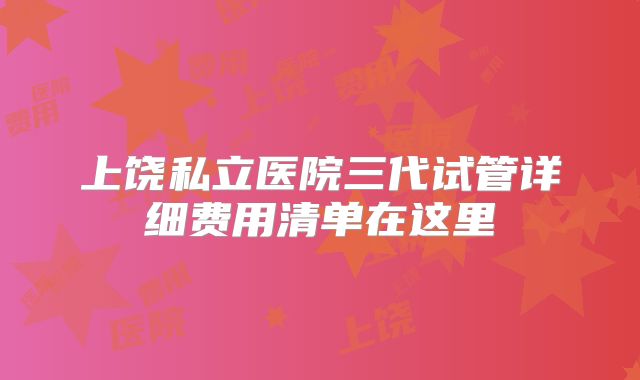 上饶私立医院三代试管详细费用清单在这里