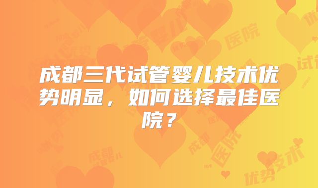 成都三代试管婴儿技术优势明显,如何选择最佳医院?