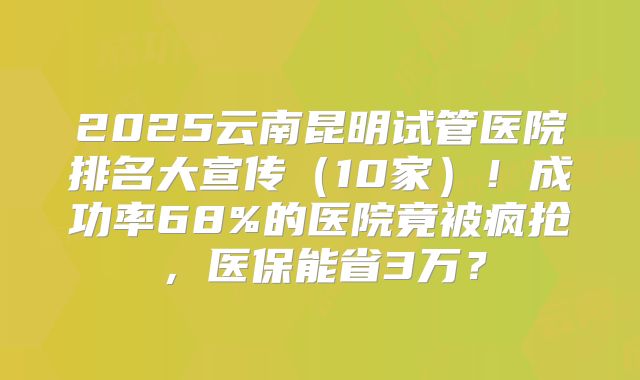 2025云南昆明试管医院排名大宣传(10家)!成功率68%的医院竟被疯抢,医保能省3万?