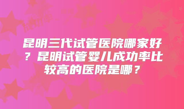 昆明三代试管医院哪家好？昆明试管婴儿成功率比较高的医院是哪？