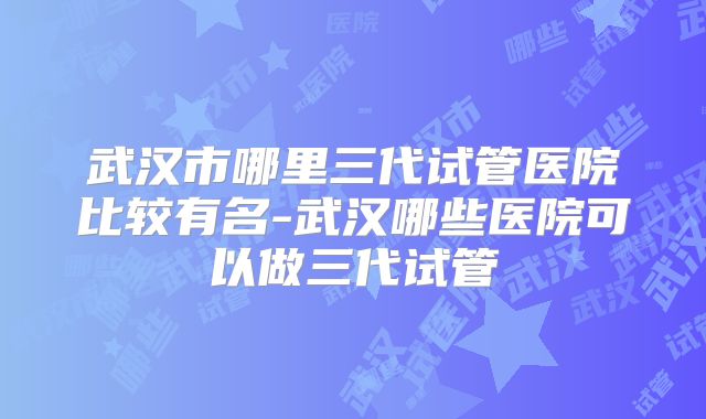 武汉市哪里三代试管医院比较有名-武汉哪些医院可以做三代试管