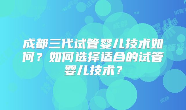 成都三代试管婴儿技术如何?如何选择适合的试管婴儿技术?