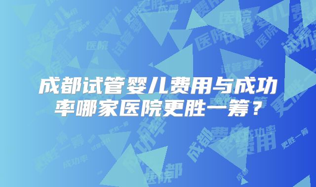 成都试管婴儿费用与成功率哪家医院更胜一筹？
