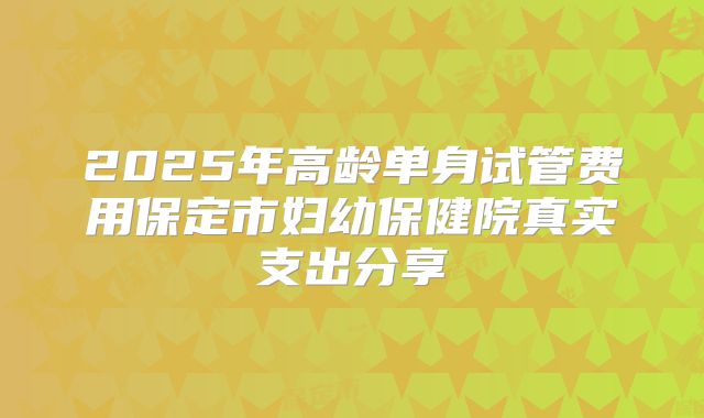 2025年高龄单身试管费用保定市妇幼保健院真实支出分享