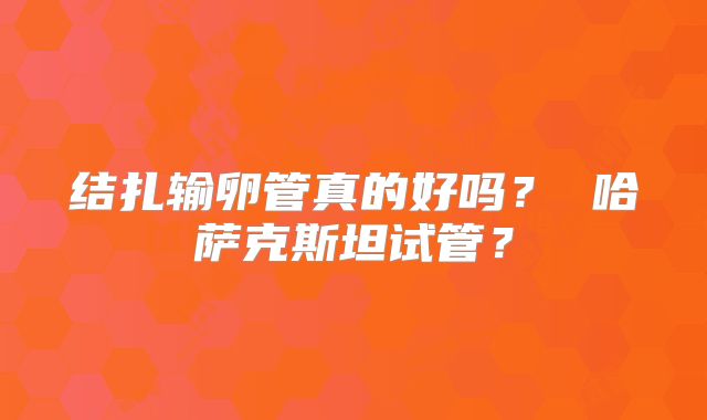 结扎输卵管真的好吗？ 哈萨克斯坦试管？