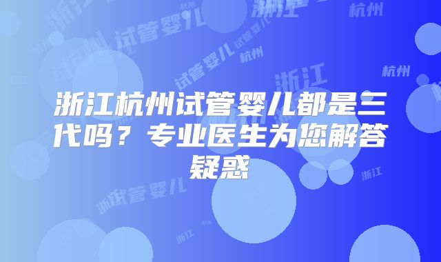 浙江杭州试管婴儿都是三代吗?专业医生为您解答疑惑