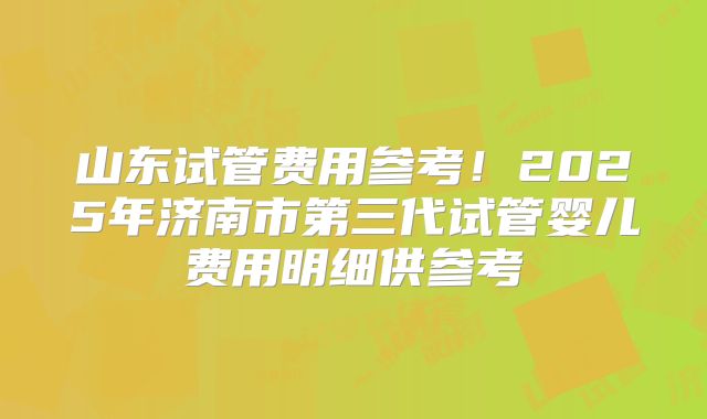 山东试管费用参考！2025年济南市第三代试管婴儿费用明细供参考