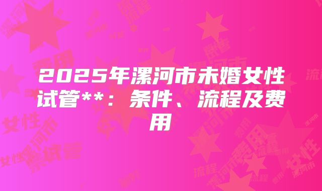 2025年漯河市未婚女性试管**:条件、流程及费用
