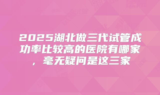 2025湖北做三代试管成功率比较高的医院有哪家,毫无疑问是这三家