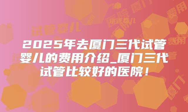 2025年去厦门三代试管婴儿的费用介绍_厦门三代试管比较好的医院!