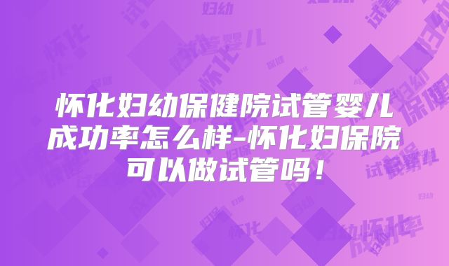 怀化妇幼保健院试管婴儿成功率怎么样-怀化妇保院可以做试管吗！