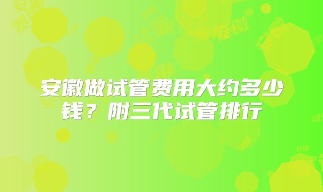 安徽做试管费用大约多少钱?附三代试管排行