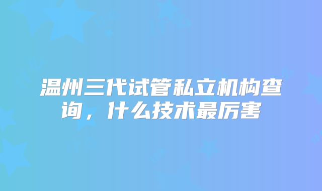 温州三代试管私立机构查询，什么技术最厉害